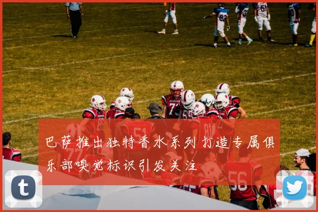 巴萨推出独特香水系列打造专属俱乐部嗅觉标识引发关注