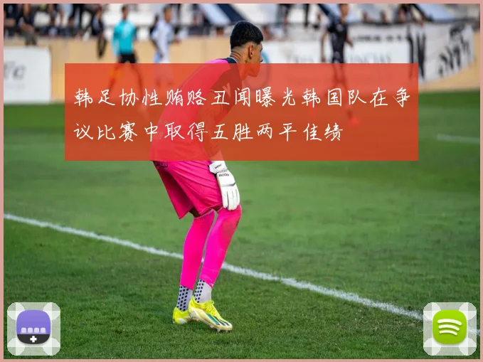 韩足协性贿赂丑闻曝光韩国队在争议比赛中取得五胜两平佳绩