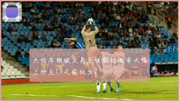 杰伦布朗被交易至快船的概率大幅上升至19之前仅为2